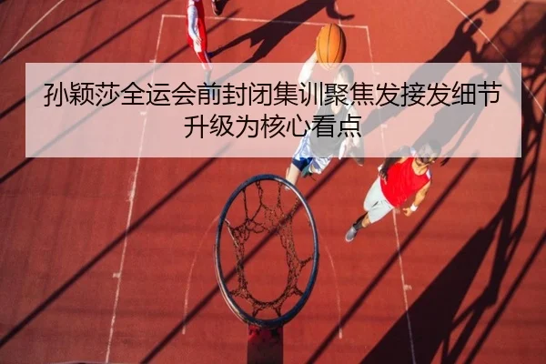 孙颖莎全运会前封闭集训聚焦发接发细节升级为核心看点