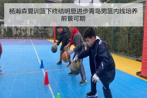 杨瀚森夏训篮下终结明显进步青岛男篮内线培养前景可期